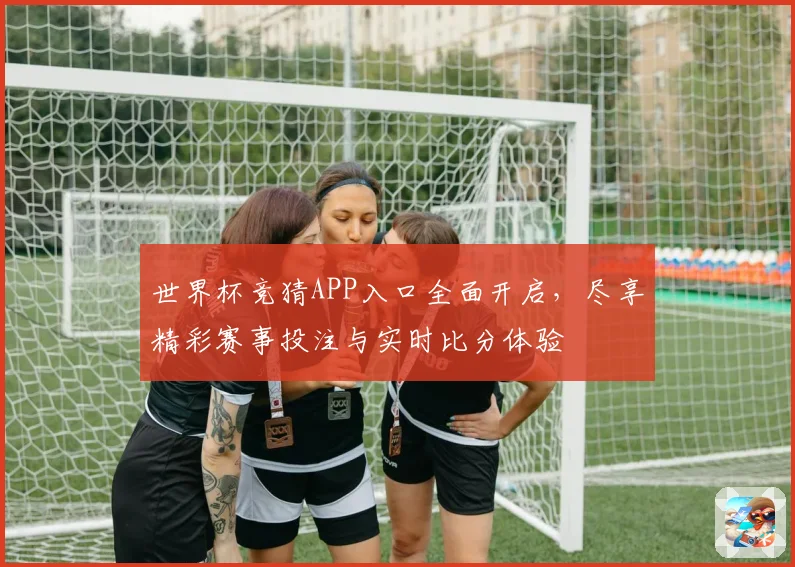 世界杯竞猜APP入口全面开启，尽享精彩赛事投注与实时比分体验