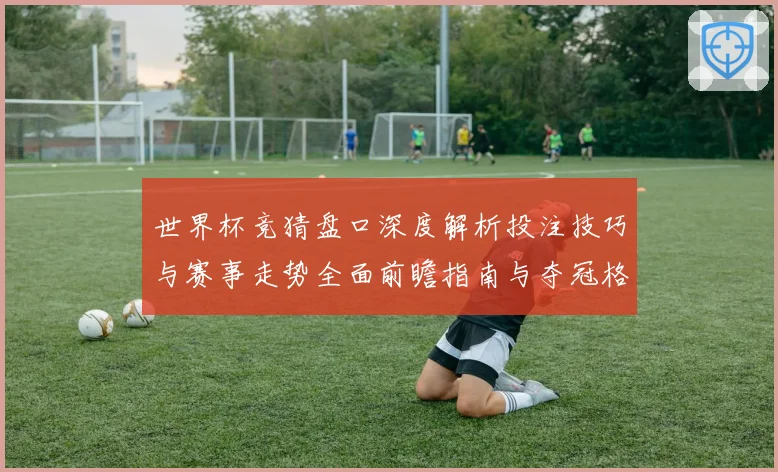 世界杯竞猜盘口深度解析投注技巧与赛事走势全面前瞻指南与夺冠格局