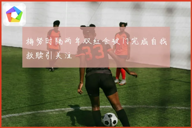 梅努时隔两年双红会破门完成自我救赎引关注