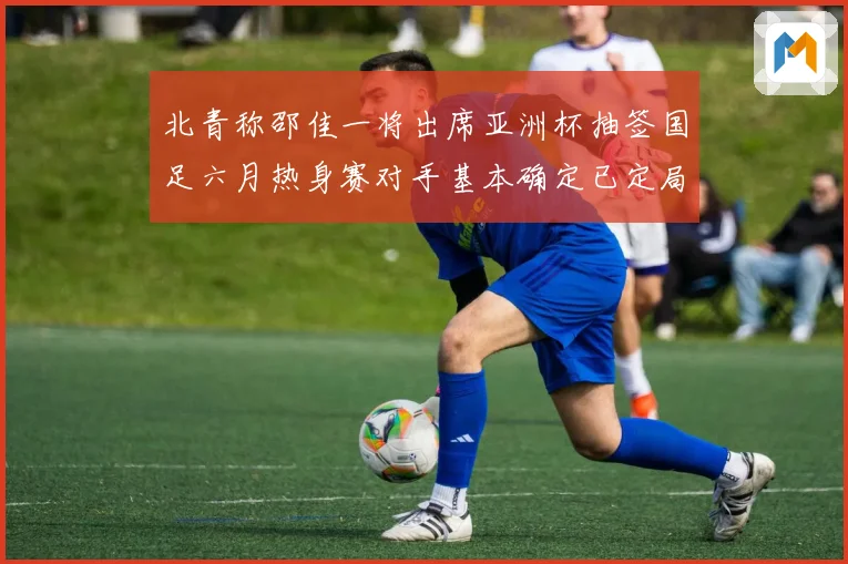 北青称邵佳一将出席亚洲杯抽签国足六月热身赛对手基本确定已定局
