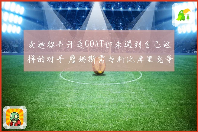 麦迪称乔丹是GOAT但未遇到自己这样的对手 詹姆斯需与科比库里竞争